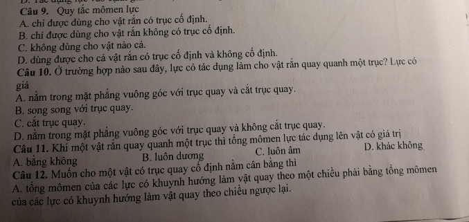 Quy tắc mômen lực
A. chỉ được dùng cho vật rắn có trục cố định.
B. chỉ được dùng cho vật rắn không có trục cố định.
C. không dùng cho vật nào cả.
D. dùng được cho cả vật rắn có trục cố định và không cố định.
Câu 10. Ở trường hợp nào sau đây, lực có tác dụng làm cho vật rắn quay quanh một trục? Lực có
giá
A. nằm trong mặt phẳng vuông góc với trục quay và cắt trục quay.
B. song song với trục quay.
C. cắt trục quay.
D. nằm trong mặt phẳng vuông góc với trục quay và không cắt trục quay.
Câu 11. Khi một vật rắn quay quanh một trục thì tổng mômen lực tác dụng lên vật có giá trị
A. bằng không B. luôn dương C. luôn âm D. khác không
Câu 12. Muốn cho một vật có trục quay cố định nằm cân bằng thì
A. tổng mômen của các lực có khuynh hướng làm vật quay theo một chiều phải bằng tồng mômen
của các lực có khuynh hướng làm vật quay theo chiều ngược lại.