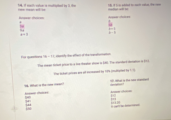 If each value is multiplied by 3, the 15. If 5 is added to each value, the new
new mean will be: median will be:
Answer choices: Answer choices:
a
b
3a
5b
9a
b+5
b - 5
a+3
For questions 16 - 17, identify the effect of the transformation.
The mean ticket price to a live theater show is $40. The standard deviation is $12.
The ticket prices are all increased by 10% (multiplied by 1.1).
16. What is the new mean? deviation? 17. What is the new standard
Answer choices:
Answer choices:
$12
$40 $13
$41
$44 $13.20
It can't be determined.
$50