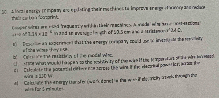 A local energy company are updating their machines to improve energy efficiency and reduce 
their carbon footprint. 
Copper wires are used frequently within their machines. A model wire has a cross-sectional 
area of 3.14* 10^(-5)m and an average length of 10.5 cm and a resistance of 2.4 Ω. 
a) Describe an experiment that the energy company could use to investigate the resistivity 
of the wires they use. 
b) Calculate the resistivity of the model wire. 
c) State what would happen to the resistivity of the wire if the temperature of the wire increased. 
d) Calculate the potential difference across the wire if the electrical power lost across the 
wire is 130 W. 
e) Calculate the energy transfer (work done) in the wire if electricity travels through the 
wire for 5 minutes.