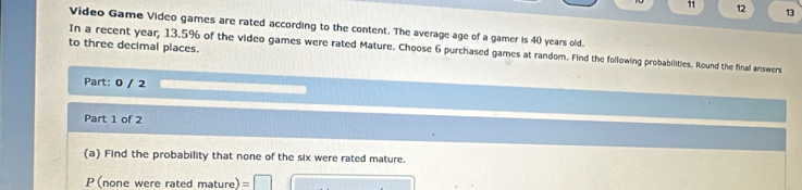 11 12 13 
Video Game Video games are rated according to the content. The average age of a gamer is 40 years old. 
to three decimal places. 
In a recent year, 13.5% of the video games were rated Mature. Choose 6 purchased games at random. Find the following probabilities. Round the final answers 
Part: 0 / 2 
Part 1 of 2 
(a) Find the probability that none of the six were rated mature. 
P (none were rated mature)