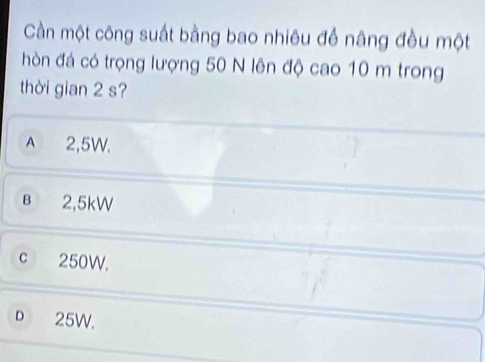 Cần một công suất bằng bao nhiêu để nâng đều một
hòn đá có trọng lượng 50 N lên độ cao 10 m trong
thời gian 2 s?
A 2,5W.
B 2,5kW
c 250W.
D 25W.