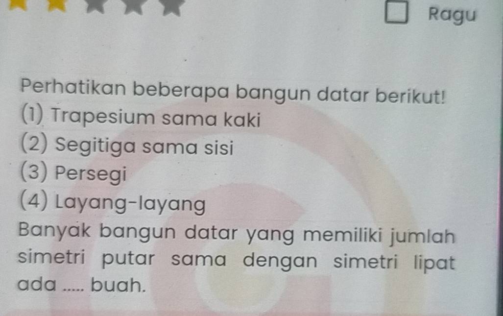 Ragu 
Perhatikan beberapa bangun datar berikut! 
(1) Trapesium sama kaki 
(2) Segitiga sama sisi 
(3) Persegi 
(4) Layang-layang 
Banyak bangun datar yang memiliki jumlah 
simetri putar sama dengan simetri lipat 
ada ..... buah.