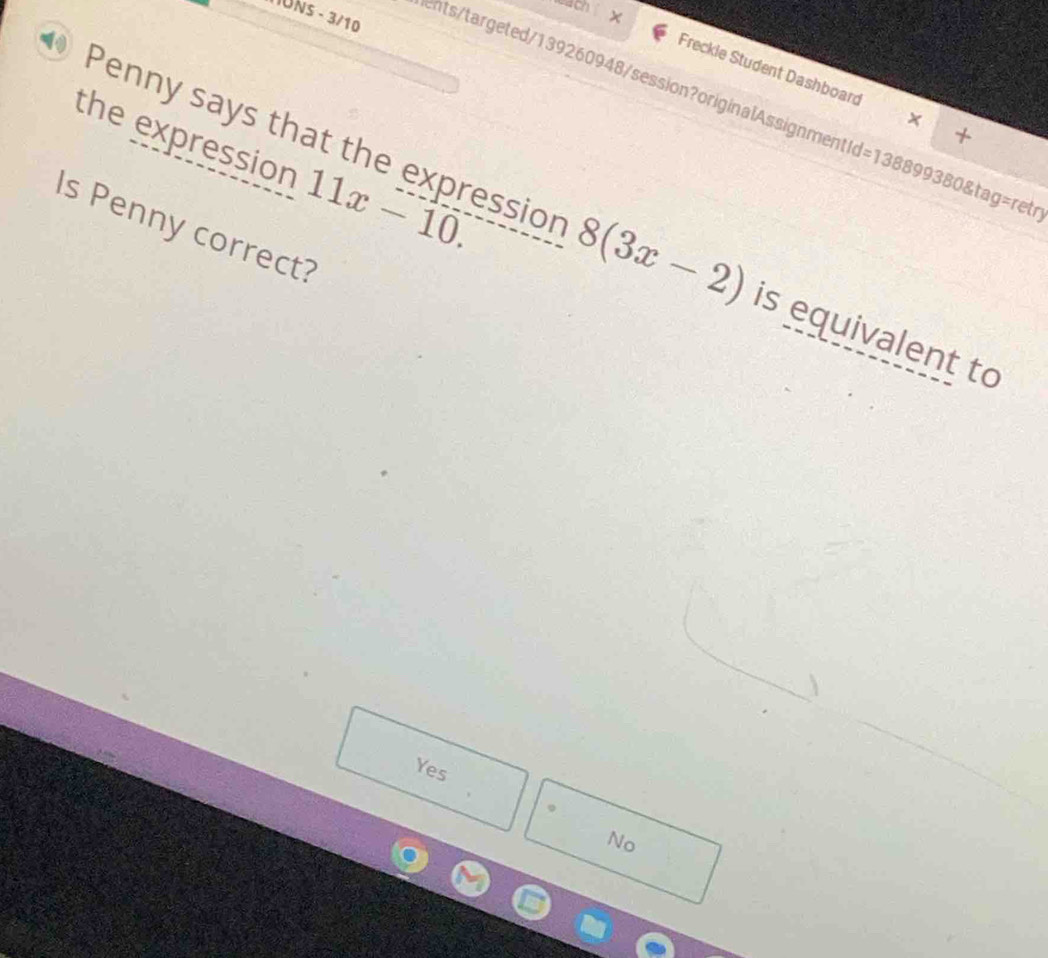 wach ×
IUNs - 3/10
Freckle Student Dashboard X +
ents/targeted/139260948/session?originalAssignmentId=138899380&tag=ret
11x-10. 
the expression Penny says that the expression 8(3x-2) is equivalent to
Is Penny correct?
Yes
No