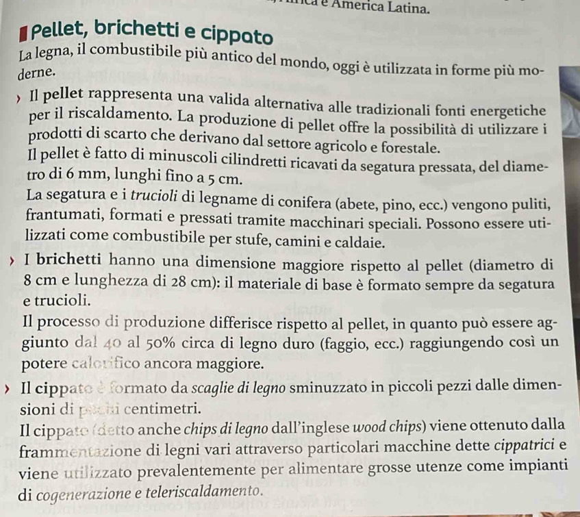 ica é America Latina.
# Pellet, brichetti e cippato
La legna, il combustibile più antico del mondo, oggi è utilizzata in forme più mo-
derne.
 Il pellet rappresenta una valida alternativa alle tradizionali fonti energetiche
per il riscaldamento. La produzione di pellet offre la possibilità di utilizzare i
prodotti di scarto che derivano dal settore agricolo e forestale.
Il pellet è fatto di minuscoli cilindretti ricavati da segatura pressata, del diame-
tro di 6 mm, lunghi fino a 5 cm.
La segatura e i trucioli di legname di conifera (abete, pino, ecc.) vengono puliti,
frantumati, formati e pressati tramite macchinari speciali. Possono essere uti-
lizzati come combustibile per stufe, camini e caldaie.
〉 I brichetti hanno una dimensione maggiore rispetto al pellet (diametro di
8 cm e lunghezza di 28 cm): il materiale di base è formato sempre da segatura
e trucioli.
Il processo di produzione differisce rispetto al pellet, in quanto può essere ag-
giunto dal 40 al 50% circa di legno duro (faggio, ecc.) raggiungendo così un
potere calorifico ancora maggiore.
> Il cippato e formato da scaglie di legno sminuzzato in piccoli pezzi dalle dimen-
sioni di poch centimetri.
Il cippato (detto anche chips di legno dall’inglese wood chips) viene ottenuto dalla
frammentazione di legni vari attraverso particolari macchine dette cippatrici e
viene utilizzato prevalentemente per alimentare grosse utenze come impianti
di cogenerazione e teleriscaldamento.