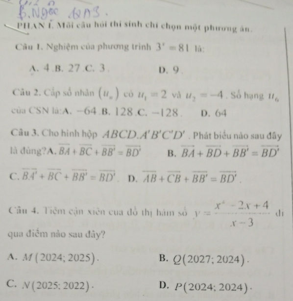 PHAN É Môi câu hồi thi sinh chí chọn một phương án.
Câu 1. Nghiệm của phương trình 3^x=81 lù:
A. 4 .B. 27..C. 3. D. 9.
Câu 2. Cấp số nhân (u_n) có u_1=2 và u_2=-4. Số hạng ll_6
của CSN la:A. -64 .B. 128 .C. -128. D. 64
Câu 3. Cho hình hộp ABCD. A'B'C'D'. Phát biểu nào sau đây
là đủng?/ A . overline BA+overline BC+overline BB'=overline BD' B. vector BA+vector BD+vector BB'=vector BD'
C. overline BA'+overline BC+overline BB'=overline BD' D. overline AB+overline CB+overline BB'=overline BD'. 
Câu 4. Tiệm cận xiên của đồ thị hám số y= (x^4-2x+4)/x-3  dì
qua điểm nào sau đây?
A. M(2024;2025). B. Q(2027;2024).
C. N(2025;2022)· D. P(2024;2024)·