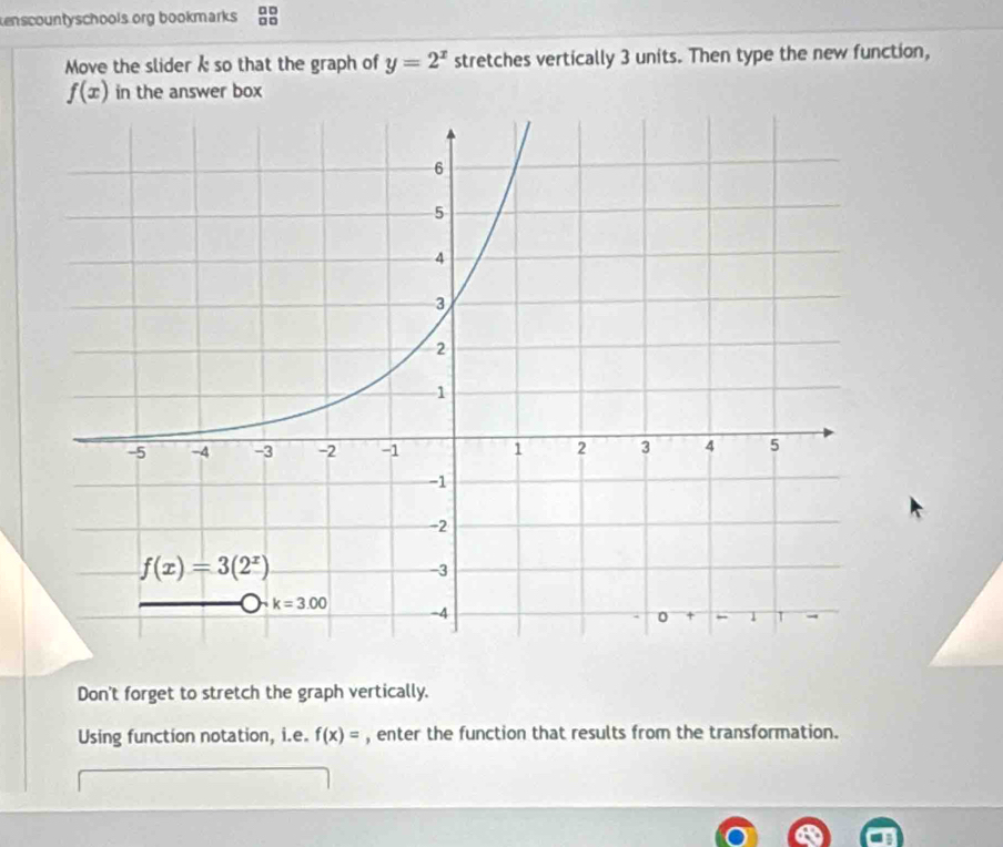 enscountyschools org bookmarks :
Move the slider k so that the graph of y=2^x stretches vertically 3 units. Then type the new function,
f(x) in the answer box
Don't forget to stretch the graph vertically.
Using function notation, i.e. f(x)= , enter the function that results from the transformation.