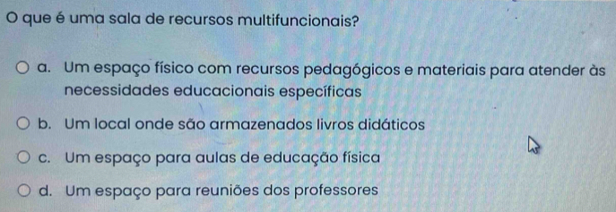 que é uma sala de recursos multifuncionais?
a. Um espaço físico com recursos pedagógicos e materiais para atender às
necessidades educacionais específicas
b. Um local onde são armazenados livros didáticos
c. Um espaço para aulas de educação física
d. Um espaço para reuniões dos professores