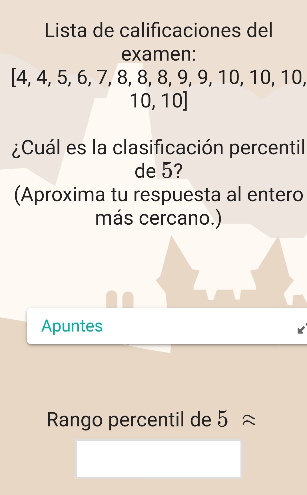 Lista de calificaciones del 
examen:
/ 4, 4, 5, 6, 7, 8, 8, 8, 9, 9, 10, 10, 10,
1 0, 10
¿Cuál es la clasificación percentil 
de 5? 
(Aproxima tu respuesta al entero 
más cercano.) 
Apuntes 
Rango percentil de 5approx