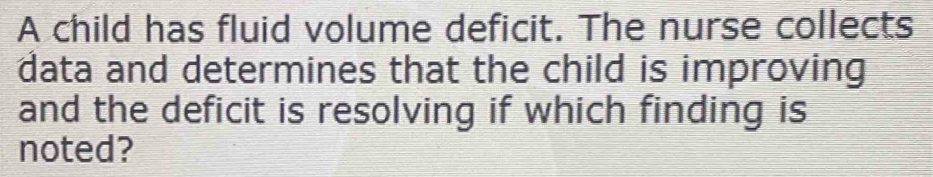 A child has fluid volume deficit. The nurse collects 
data and determines that the child is improving 
and the deficit is resolving if which finding is 
noted?