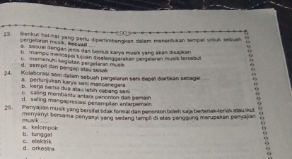 Benkut hal-hal yang perlu dipertimbangkan dalam menentukan tempat untuk sebuah o
6
pergelaran musik, kecuall .... o
a. sesuai dengan jenis dan bentuk karya musik yang akan disajikan
b. mampu mencapai tujuan diselenggarakan pergelaran musik tersebut
c. memenuhi kegiatan pergelaran musik
o
d. sempil dan pengap atau sesak
24. Kolaborasi seni dalam sebuah pergelaran seni dapat diartikan sebagai .... o
a. pertunjukan karya seni mancanegar O
b. kerja sama dua atau lebin cabang seni
c. saling membantu antara penenton dan pemain
o
d. saling mongapresiasi penampilan antamemain
o
25. Penyajian musik yang bersifat tidak formal dan penonton boleh saja bertenak-teriak atau ikut
menyanyi bersama penyanyi yang sedang tampil di alas panggung merupakan penyajian
o
musik .... a. kelompok
c. elektrik b. tunggal
+
d. orkestra
ō