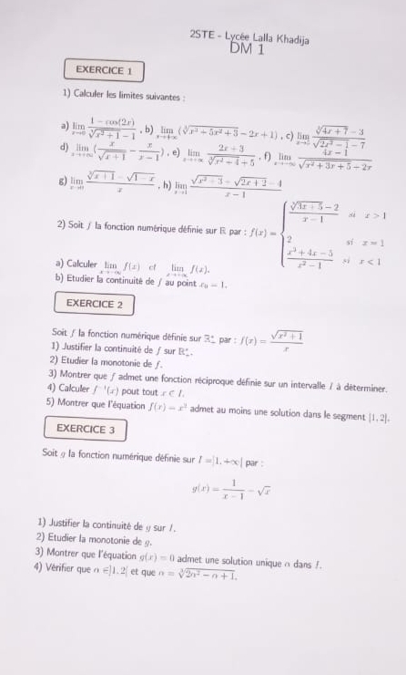 2STE - Lycée Lalla Khadija DM 1
EXERCICE 1
1) Calculer les limites suivantes :
a) limlimits _xto 0 (1-cos (2x))/sqrt[3](x^2+1)-1 ,b)limlimits _xto +∈fty (sqrt[3](x^3+5x^2+3)-2x+1) , c) limlimits _xto ∈fty  (sqrt[3](4x+7)-3)/sqrt(2x^2-1)-7 
d) limlimits _xto +∈fty ( x/sqrt(x+1) - x/x-1 ) , e) limlimits _xto -∈fty  (2x+3)/sqrt[3](x^2-4)+5 ,f)limlimits _xto -∈fty  (4x-1)/sqrt(x^2+3x+5)+2x 
g) limlimits _xto 0 (sqrt[3](x+1)-sqrt(1-x))/x  , h) limlimits _xto 1 (sqrt(x^2+3)-sqrt(2x+2)-4)/x-1 
x>1
□°
2) Soit / la fonction numérique définie sur R par : f(x)=beginarrayl  (sqrt(3x-5)-2)/x-1  2  (x^2+4x-5)/x^2-1 endarray. sì x<1</tex>
sí x=1
a) Calculer lim f(x) ct limlimits _xto -∈fty f(x).
b) Etudier la continuité de ∫ au point x_0-1.
EXERCICE 2
Soit / la fonction numérique définie sur R° par :
1) Justifier la continuité de ∫ sur R'. f(x)= (sqrt(x^2+1))/x 
2) Etudier la monotonie de f.
3) Montrer que ƒ admet une fonction réciproque définie sur un intervalle / à déterminer.
4) Calculler f^(-1)(x) pout tout x<1.
5) Montrer que l'équation f(x)=x^2 admet au moins une solution dans le segment |1,2|.
EXERCICE 3
Soit § la fonction numérique définie sur I=|1.+∈fty | par :
g(x)= 1/x-1 -sqrt(x)
1) Justifier la continuité de y sur /.
2) Etudier la monotonie de g.
3) Montrer que l'équation g(x)=0 admet une solution unique n dans f.
4) Vérifier que n∈ |1,2| et que n=sqrt[3](2n^2-n+1).