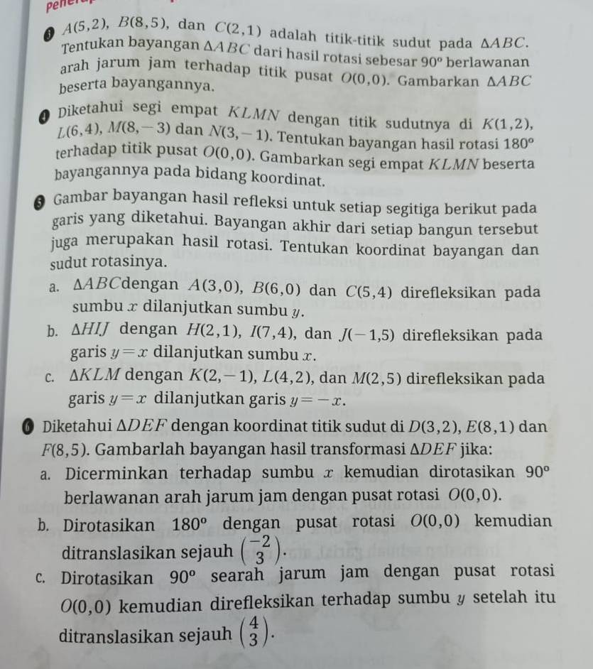 Penera
A(5,2),B(8,5) ,dan C(2,1) adalah titik-titik sudut pada △ ABC.
Tentukan bayangan △ ABC dari hasil rotasi sebesar 90^o
arah jarum jam terhadap titik pusat O(0,0) berlawanan
beserta bayangannya. . Gambarkan △ ABC
Diketahui segi empat KLMN dengan titik sudutnya di K(1,2),
L(6,4),M(8,-3) dan N(3,-1). Tentukan bayangan hasil rotasi 180°
terhadap titik pusat O(0,0). Gambarkan segi empat KLMN beserta
bayangannya pada bidang koordinat.
6 Gambar bayangan hasil refleksi untuk setiap segitiga berikut pada
garis yang diketahui. Bayangan akhir dari setiap bangun tersebut
juga merupakan hasil rotasi. Tentukan koordinat bayangan dan
sudut rotasinya.
a. △ ABC dengan A(3,0),B(6,0) dan C(5,4) direfleksikan pada
sumbu x dilanjutkan sumbu y.
b. △ HIJ dengan H(2,1),I(7,4) , dan J(-1,5) direfleksikan pada
garis y=x dilanjutkan sumbu x.
C. △ KLM dengan K(2,-1),L(4,2) , dan M(2,5) direfleksikan pada
garis y=x dilanjutkan garis y=-x.
6 Diketahui △ DEF dengan koordinat titik sudut di D(3,2),E(8,1) dan
F(8,5). Gambarlah bayangan hasil transformasi △ DEF jika:
a. Dicerminkan terhadap sumbu x kemudian dirotasikan 90°
berlawanan arah jarum jam dengan pusat rotasi O(0,0).
b. Dirotasikan 180^o dengan pusat rotasi O(0,0) kemudian
ditranslasikan sejauh beginpmatrix -2 3endpmatrix .
c. Dirotasikan 90^o searah jarum jam dengan pusat rotasi
O(0,0) kemudian direfleksikan terhadap sumbu y setelah itu
ditranslasikan sejauh beginpmatrix 4 3endpmatrix .