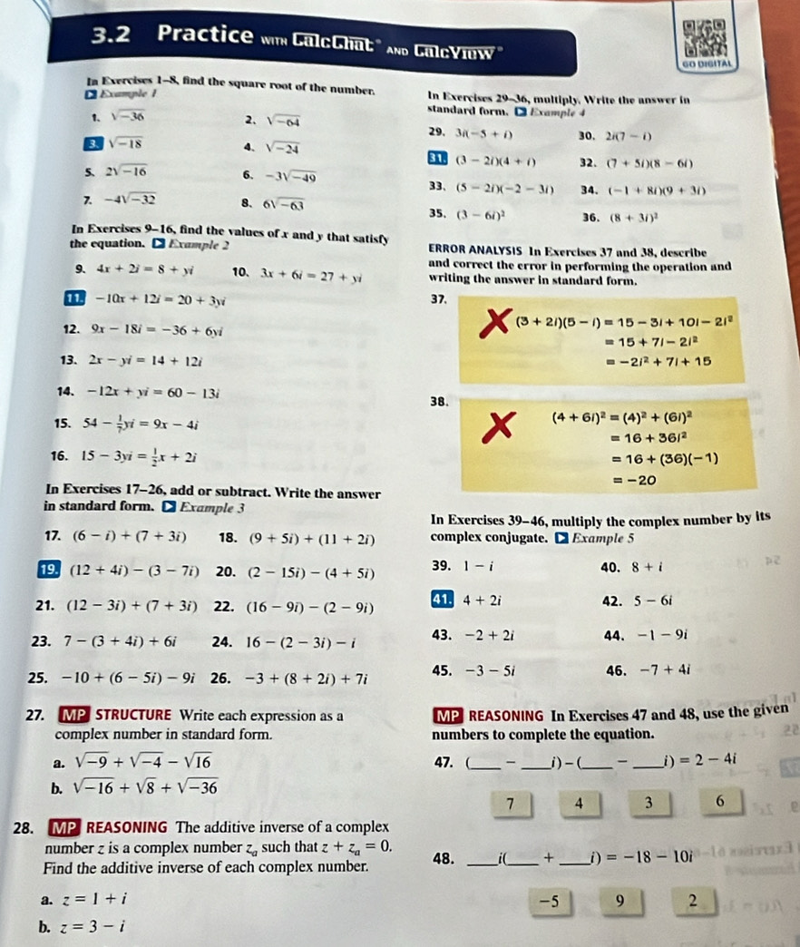 3.2 Practice wm CaloChat " And GaloYlow"
GO DIGITAL
In Exercises 1-8, find the square root of the number.
* Example 1 In Exercises 29-36, multiply. Write the answer in
1. sqrt(-36)
2. sqrt(-64)
standard form.  Example 4
29. 3i(-5+i) 30. 2i(7-i)
3 sqrt(-18)
4、 sqrt(-24) 32. (7+5i)(8-6i)
31. (3-2i)(4+i)
5. 2sqrt(-16) 6. -3sqrt(-49)
33、 (5-2i)(-2-3i) 34. (-1+8i)(9+3i)
7. -4sqrt(-32) 8. 6sqrt(-63) 35. (3-6i)^2 36. (8+3i)^2
In Exercises 9-16, find the values of x and y that satisfy
the equation. D Example 2  ERROR ANALYSIS In Exercises 37 and 38, describe
and correct the error in performing the operation and
9. 4x+2i=8+yi 10. 3x+6i=27+yi writing the answer in standard form.
11 -10x+12i=20+3yi 37.
(3+2i)(5-i)=15-3i+10i-2i^2
12. 9x-18i=-36+6yi =15+7i-2i^2
13. 2x-yi=14+12i =-2i^2+7i+15
14. -12x+yi=60-13i
38.
15. 54- 1/7 yi=9x-4i
(4+6i)^2=(4)^2+(6i)^2
=16+36i^2
16. 15-3yi= 1/2 x+2i
=16+(36)(-1)
=-20
In Exercises 17-26, add or subtract. Write the answer
in standard form.D Example 3
In Exercises 39-46, multiply the complex number by its
17. (6-i)+(7+3i) 18. (9+5i)+(11+2i) complex conjugate. D Example 5
19 (12+4i)-(3-7i) 20. (2-15i)-(4+5i) 39. 1-i 40. 8+i
21. (12-3i)+(7+3i) 22. (16-9i)-(2-9i) 41 4+2i 42. 5-6i
43. -2+2i
23. 7-(3+4i)+6i 24. 16-(2-3i)-i 44. -1-9i
45. -3-5i
25. -10+(6-5i)-9i 26. -3+(8+2i)+7i 46. -7+4i
27. MP STRUCTURE Write each expression as a MP REASONING In Exercises 47 and 48, use the given
complex number in standard form. numbers to complete the equation.
a. sqrt(-9)+sqrt(-4)-sqrt(16) 47. (_ - _i)-(_ -_ i) =2-4i
b. sqrt(-16)+sqrt(8)+sqrt(-36)
7 4 3 6
28. MP REASONING The additive inverse of a complex
number z is a complex number z_a such that z+z_a=0.
Find the additive inverse of each complex number. 48. _i(_ +_ i) =-18-10 Di
a. z=1+i -5 9 2
b. z=3-i