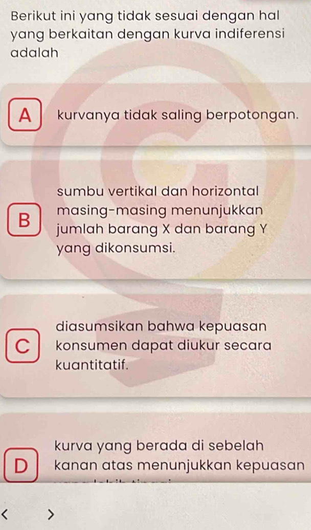 Berikut ini yang tidak sesuai dengan hal
yang berkaitan dengan kurva indiferensi
adalah
A kurvanya tidak saling berpotongan.
sumbu vertikal dan horizontal
masing-masing menunjukkan
B jumlah barang X dan barang Y
yang dikonsumsi.
diasumsikan bahwa kepuasan
Ckonsumen dapat diukur secara
kuantitatif.
kurva yang berada di sebelah
D kanan atas menunjukkan kepuasan