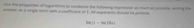 Use the properties of logarithms to condense the following expression as much as possible, writing the 
answer as a single term with a coefficient of 1. All exponents should be positive.
ln (z)-ln (18x)