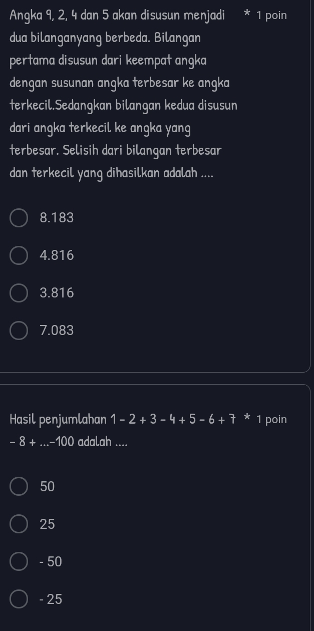 Angka 9, 2, 4 dan 5 akan disusun menjadi * 1 poin
dua bilanganyang berbeda. Bilangan
pertama disusun dari keempat angka
dengan susunan angka terbesar ke angka
terkecil.Sedangkan bilangan kedua disusun
dari angka terkecil ke angka yang
terbesar. Selisih dari bilangan terbesar
dan terkecil yang dihasilkan adalah ....
8.183
4.816
3.816
7.083
Hasil penjumlahan 1-2+3-4+5-6+7 * 1 poin
-8+.. _ -100 I adalah ....
50
25
- 50
- 25