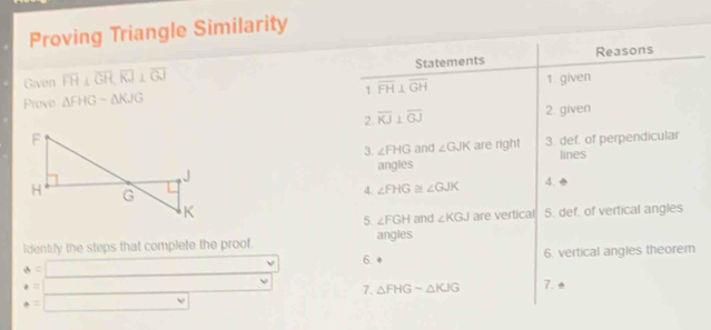 Proving Triangle Similarity 
Reasons 
Given overline FH⊥ overline GH, overline KJ⊥ overline GJ Statements 
Prove △ FHGsim △ KJG overline FH⊥ overline GH 1 . given 
1 
2 overline KJ⊥ overline GJ 2. given 
3. ∠ FHG and ∠ GJK are right 3. def. of perpendicular 
lines 
angles 
4. ∠ FHG ∠ GJK 4. 
5. def. of vertical angles 
5. ∠ FGH and ∠ KGJ are vertical 
Identify the steps that complete the proof angles
a= | 6. vertical angles theorem 
6. 
v 7. △ FHGsim △ KJG 7. e 
□  v