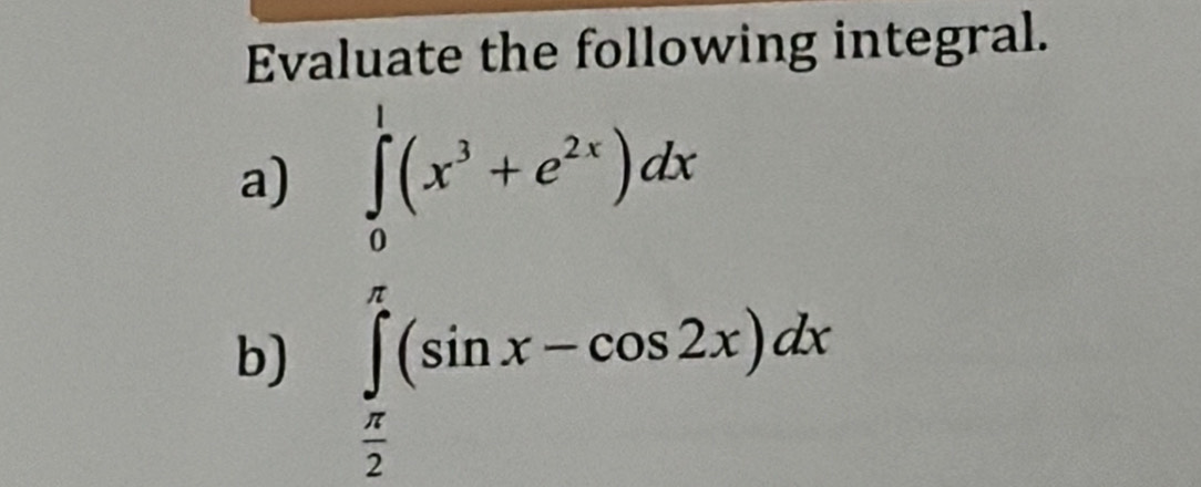 Evaluate the following integral. 
a) ∈tlimits _0^(1(x^3)+e^(2x))dx
b) ∈tlimits _ π /2 ^ π /4 (sin x-cos 2x)dx