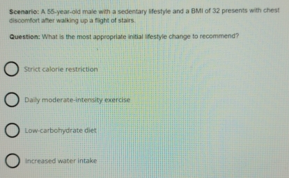 Scenario: A 55-year-old male with a sedentary lifestyle and a BMI of 32 presents with chest
discomfort after walking up a flight of stairs.
Question: What is the most appropriate initial lifestyle change to recommend?
Strict calorie restriction
Daily moderate-intensity exercise
Low-carbohydrate diet
increased water intake