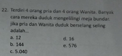 Terdiri 4 orang pria dan 4 orang Wanita. Banyak
cara mereka duduk mengelilingi meja bundar.
jika pria dan Wanita duduk berselang seling
adalah...
a. 12 d. 16
b. 144 e. 576
c. 5.040