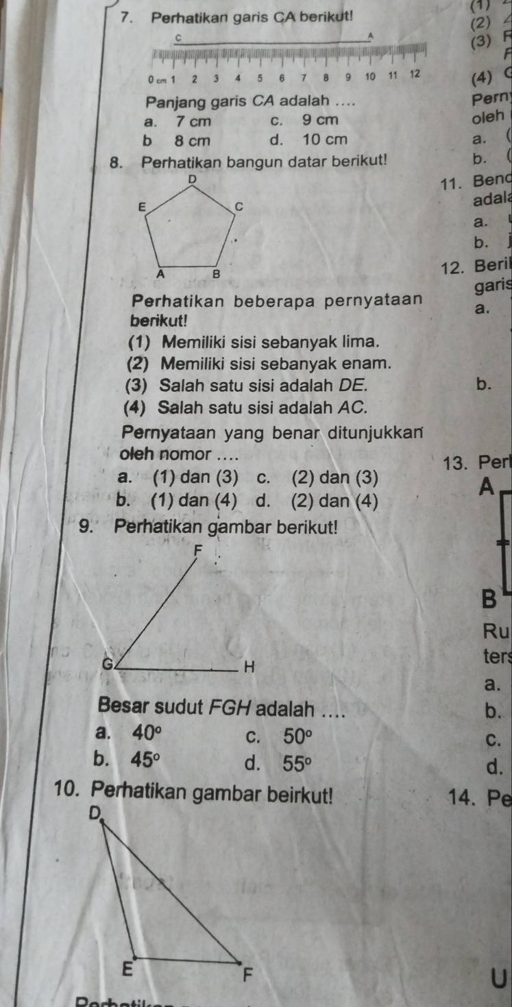 Perhatikan garis CA berikut!
(1) 2
C
A (2) 4
(3) F
0 cm 1 2 3 4 $ 6 7 8 9 10 11 12 (4) G
Panjang garis CA adalah .... Pern
a. 7 cm c. 9 cm
oleh
b 8 cm d. 10 cm a. (
8. Perhatikan bangun datar berikut!
b. 
11. Bend
adala
a.
b.
12. Beril
garis
Perhatikan beberapa pernyataan a.
berikut!
(1) Memiliki sisi sebanyak lima.
(2) Memiliki sisi sebanyak enam.
(3) Salah satu sisi adalah DE. b.
(4) Salah satu sisi adalah AC.
Pernyataan yang benar ditunjukkan
oleh nomor ....
13. Perl
a. (1) dan (3) c. (2) dan (3)
b. (1) dan (4) d. (2) dan (4)
9. Perhatikan gambar berikut!
Ru
ters
a.
Besar sudut FGH adalah .... b.
a. 40° C. 50°
C.
b. 45° d. 55°
d.
10. Perhatikan gambar beirkut! 14. Pe
U