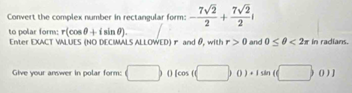 Convert the complex number in rectangular form: - 7sqrt(2)/2 + 7sqrt(2)/2 i
to polar form: r(cos θ +isin θ ). 
Enter EXACT VALUES (NO DECIMALS ALLOWED)ァ and θ, with r>0 and 0≤ θ <2π in radians. 
Give your answer in polar form: (□ ) ( ) [cos ((□ )0)+1sin (□ ,0)]