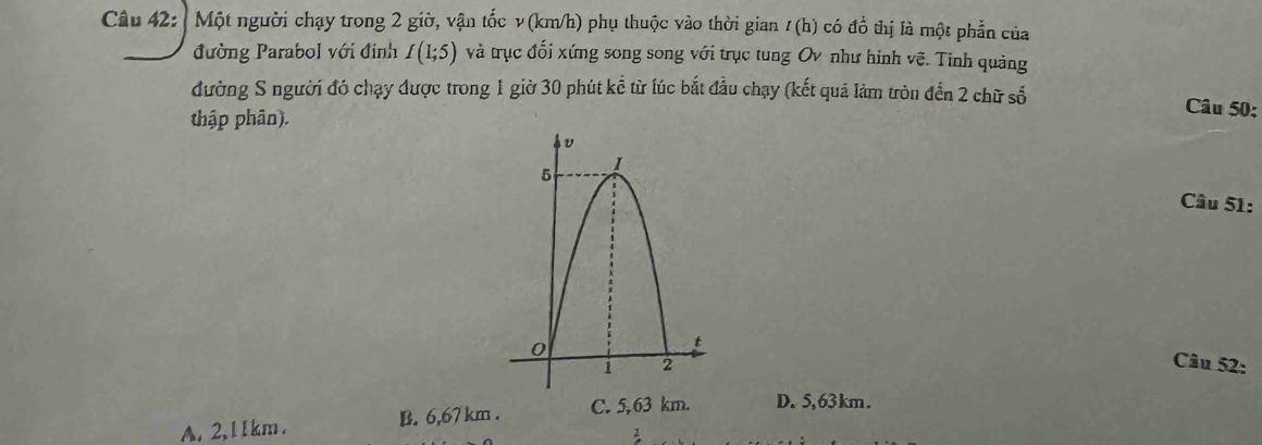 Một người chạy trong 2 giờ, vận tốc ν (km/h) phụ thuộc vào thời gian / (h) có d_0 do thị là một phần của
đường Parabol với định I(1;5) và trục đối xứng song song với trục tung Ov như hình vẽ. Tinh quảng
đường S người đó chạy được trong 1 giờ 30 phút kể từ lúc bắt đầu chạy (kết quả làm tròn đến 2 chữ số Câu 50:
thập phân).
Câu 51:
Câu 52:
A. 2,11km. B. 6,67 km. C. 5,63 km. D. 5,63km.