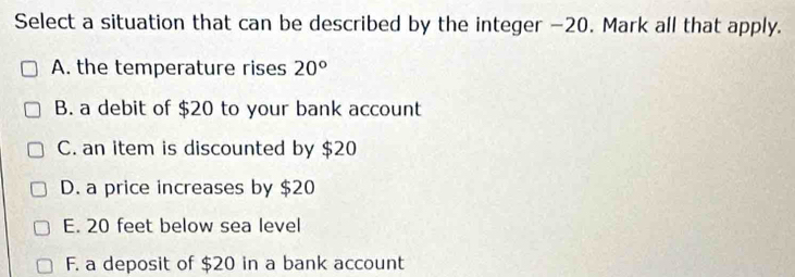 Select a situation that can be described by the integer −20. Mark all that apply.
A. the temperature rises 20°
B. a debit of $20 to your bank account
C. an item is discounted by $20
D. a price increases by $20
E. 20 feet below sea level
F. a deposit of $20 in a bank account