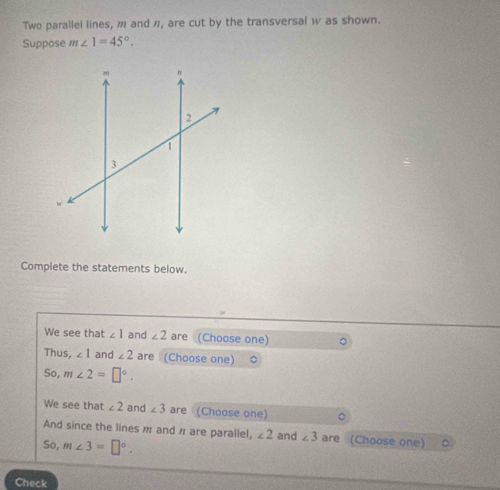 Two parallel lines, m and n1, are cut by the transversal w as shown. 
Suppose m∠ 1=45°. 
Complete the statements below. 
We see that ∠ 1 and ∠ 2 are (Choose one) 
Thus, ∠ 1 and ∠ 2 are (Choose one) 
So, m∠ 2=□°. 
We see that ∠ 2 and ∠ 3 are (Choose one) 
。 
And since the lines m and π are parallel, ∠ 2 and ∠ 3 are (Choose one) 
So, m∠ 3=□°. 
Check