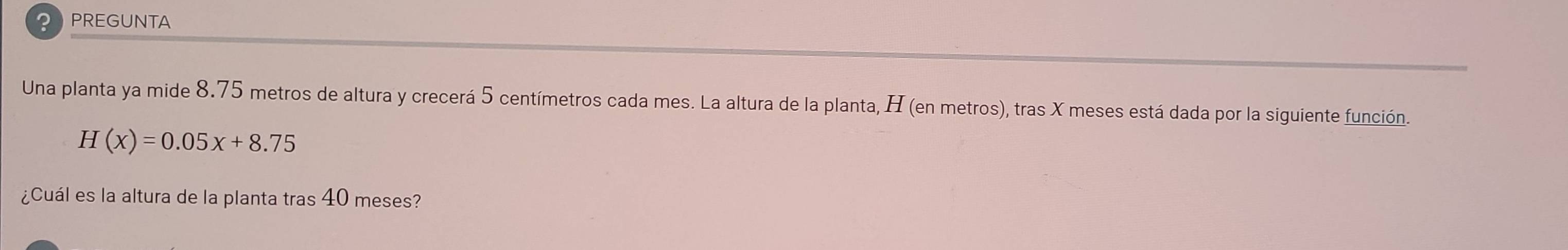 PPREGUNTA 
Una planta ya mide 8.75 metros de altura y crecerá 5 centímetros cada mes. La altura de la planta, H (en metros), tras X meses está dada por la siguiente función.
H(x)=0.05x+8.75
¿Cuál es la altura de la planta tras 40 meses?