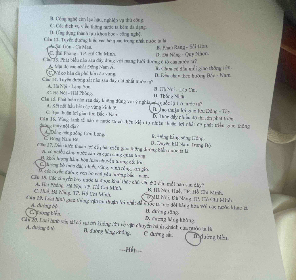 B. Công nghệ còn lạc hậu, nghiệp vụ thủ công.
C. Các dịch vụ viễn thông nước ta kém đa dạng.
D. Ứng dụng thành tựu khoa học - công nghệ.
Cầu 12. Tuyển đường biển ven bờ quan trọng nhất nước ta là
Sài Gòn - Cà Mau. B. Phan Rang - Sài Gòn.
C. Hải Phòng - TP. Hồ Chí Minh. D. Đà Nẵng - Quy Nhơn.
Câu 13. Phát biểu nào sau đây đúng với mạng lưới đường ô tô của nước ta?
A. Mật độ cao nhất Đông Nam Á. B. Chưa có đầu mối giao thông lớn.
C. Về cơ bản đã phủ kín các vùng. D. Đều chạy theo hướng Bắc - Nam.
Cầu 14. Tuyển đường sắt nào sau đây dài nhất nước ta?
A. Hà Nội - Lạng Sơn. B. Hà Nội - Lào Cai.
C. Hà Nội - Hải Phòng. D. Thống Nhất.
Câu 15. Phát biểu nào sau đây không đúng với ý nghĩa của quốc lộ 1 ở nước ta?
A. Kết nối hầu hết các vùng kinh tế. B. Tạo thuận lợi giao lưu Đông - Tây.
C. Tạo thuận lợi giao lưu Bắc - Nam. D. Thúc đẩy nhiều đô thị lớn phát triển.
Cầu 16. Vùng kinh tế nào ở nước ta có điều kiện tự nhiên thuận lợi nhất để phát triển giao thông
đường thủy nội địa?
A. Đồng bằng sông Cửu Long. B. Đồng bằng sông Hồng.
C. Đông Nam Bộ. D. Duyên hải Nam Trung Bộ.
Cầu 17. Điều kiện thuận lợi để phát triển giao thông đường biển nước ta là
A. có nhiều cảng nước sâu và cụm cảng quan trọng.
B. khối lượng hàng hóa luân chuyển tương đối lớn.
C. đường bờ biển dài, nhiều vũng, vịnh rộng, kín gió.
D. các tuyến đường ven bờ chủ yếu hướng bắc - nam.
Câu 18. Các chuyến bay nước ta được khai thác chủ yếu ở 3 đầu mối nào sau đây?
A. Hải Phòng, Hà Nội, TP. Hồ Chí Minh. B. Hà Nội, Huế, TP. Hồ Chí Minh.
C. Huế, Đà Nẵng, TP. Hồ Chí Minh. D. Hà Nội, Đà Nẵng,TP. Hồ Chí Minh.
Câu 19. Loại hình giao thông vận tải thuận lợi nhất để nước ta trao đổi hàng hóa với các nước khác là
A. đường bộ. B. đường sông.
C. đường biển. D. đường hàng không.
Câu 20. Loại hình vận tải có vai trò không lớn về vận chuyển hành khách của nước ta là
A. đường ô tô. B. đường hàng không. C. đường sắt. D. đường biển.
---Hết-