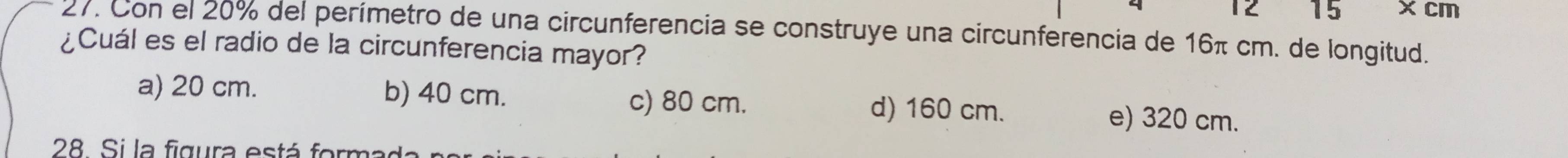 12 15 × cm
27. Con el 20% del perímetro de una circunferencia se construye una circunferencia de 16π cm. de longitud.
¿Cuál es el radio de la circunferencia mayor?
c) 80 cm.
a) 20 cm. b) 40 cm. d) 160 cm. e) 320 cm.
28. Si la figura está formada