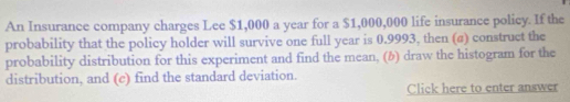 An Insurance company charges Lee $1,000 a year for a $1,000,000 life insurance policy. If the 
probability that the policy holder will survive one full year is 0.9993, then (a) construct the 
probability distribution for this experiment and find the mean, (b) draw the histogram for the 
distribution, and (e) find the standard deviation. 
Click here to enter answer