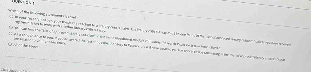 Which of the following statements is true?
my permission to work with another literary critic's essay.
In your research paper, your thesis is a reaction to a literary critic's claim. The literary critic's essay must be one found in the "List of approved literary criticism" unless you have received
You can find the "List of approved literary criticism" in the same Blackboard module containing "Research Paper Project — Instructions."
are related to your chosen story.
All of the above.
As a convenience to you, if you answered the test "Choosing the Story to Research," I will have emailed you the critical essays (appearing in the "List of approved literary criticism") that
Click Save an