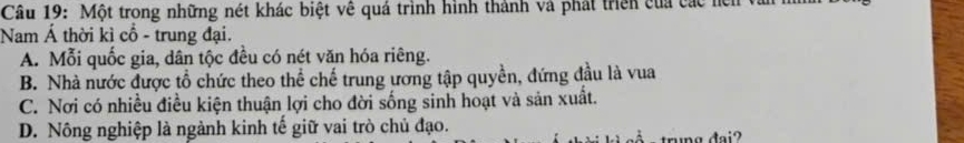 Một trong những nét khác biệt về quá trình hình thành và phát triền của các hện
Nam Á thời kì cổ - trung đại.
A. Mỗi quốc gia, dân tộc đều có nét văn hóa riêng.
B. Nhà nước được tổ chức theo thể chế trung ương tập quyền, đứng đầu là vua
C. Nơi có nhiều điều kiện thuận lợi cho đời sống sinh hoạt và sản xuất.
D. Nông nghiệp là ngành kinh tế giữ vai trò chủ đạo.
trng đại?