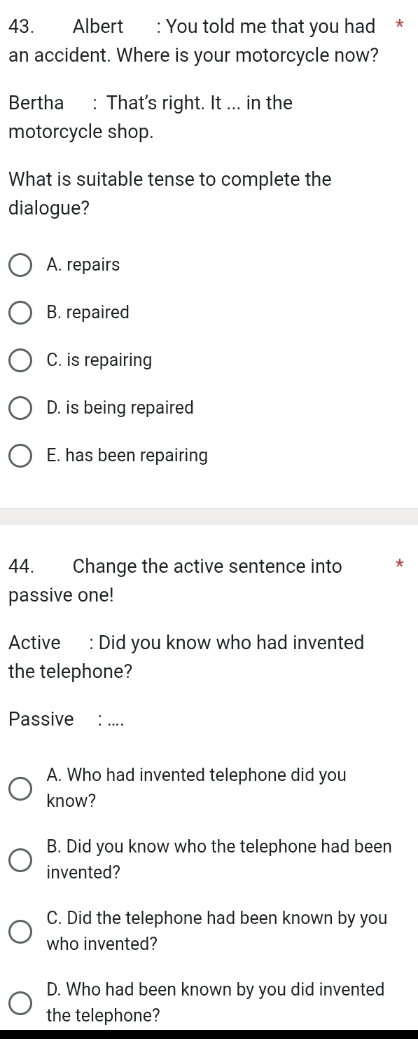 Albert : You told me that you had *
an accident. Where is your motorcycle now?
Bertha : That's right. It ... in the
motorcycle shop.
What is suitable tense to complete the
dialogue?
A. repairs
B. repaired
C. is repairing
D. is being repaired
E. has been repairing
44. Change the active sentence into *
passive one!
Active : Did you know who had invented
the telephone?
Passive ： ...
A. Who had invented telephone did you
know?
B. Did you know who the telephone had been
invented?
C. Did the telephone had been known by you
who invented?
D. Who had been known by you did invented
the telephone?