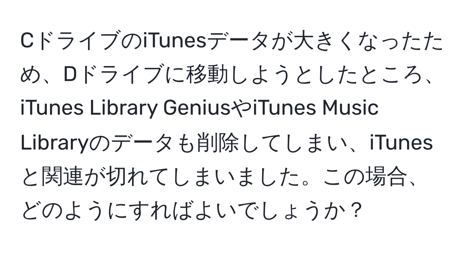 CドライブのiTunesデータが大きくなったため、Dドライブに移動しようとしたところ、iTunes Library GeniusやiTunes Music Libraryのデータも削除してしまい、iTunesと関連が切れてしまいました。この場合、どのようにすればよいでしょうか？