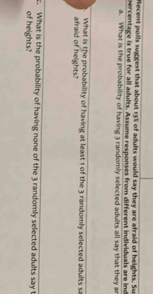 Recent polls suggest that about 13% of adults would say they are afraid of heights. Su 
percentage is true for all adults. Assume responses from different individuals are ind 
a. What is the probability of having 3 randomly selected adults all say that they ar 
What is the probability of having at least 1 of the 3 randomly selected adults sa 
afraid of heights? 
c. What is the probability of having none of the 3 randomly selected adults say t 
of heights?