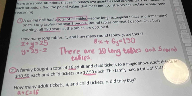 Here are some situations that each relates two quantities and involves two cons a 
each situation, find the pair of values that meet both constraints and explain or show your 
reasoning. 
① A dining hall had a total of 25 tables—some long rectangular tables and some round 
ones. Long tables can seat 8 people. Round tables can seat 6 people. On a busy 
evening, all 190 seats at the tables are occupied. 
How many long tables, x, and how many round tables, y, are there? , . 
2. A family bought a total of 16 adult and child tickets to a magic show. Adult tickets are
$10,50 each and child tickets are $7.50 each. The family paid a total of $141. 
How many adult tickets, a, and child tickets, c, did they buy?