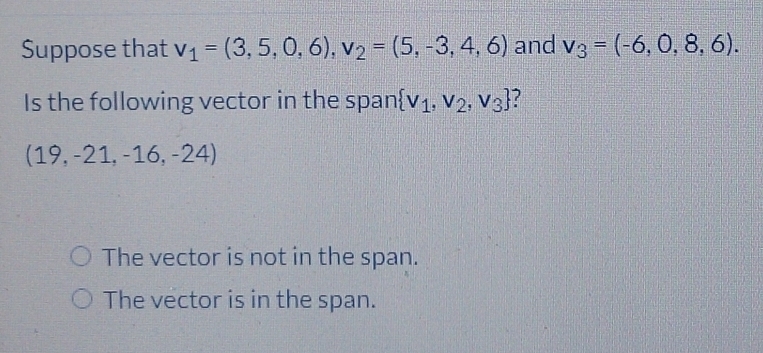 Suppose that v_1=(3,5,0,6), v_2=(5,-3,4,6) and v_3=(-6,0,8,6). 
Is the following vector in the span  v_1,v_2,v_3 ?
(19,-21,-16,-2 4)
The vector is not in the span.
The vector is in the span.