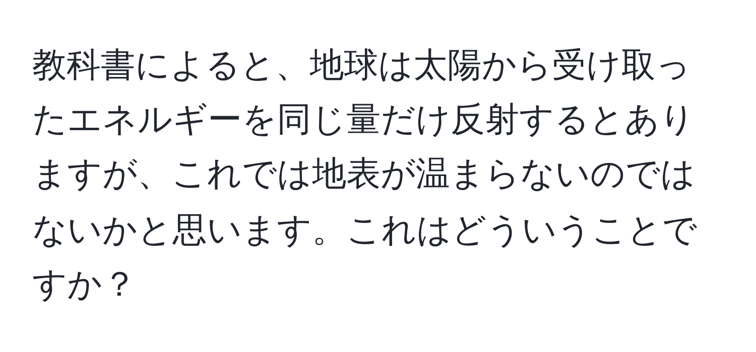 教科書によると、地球は太陽から受け取ったエネルギーを同じ量だけ反射するとありますが、これでは地表が温まらないのではないかと思います。これはどういうことですか？