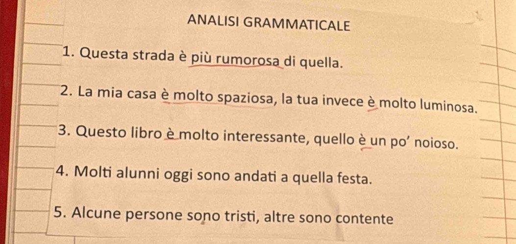 ANALISI GRAMMATICALE 
1. Questa strada è più rumorosa di quella. 
2. La mia casa è molto spaziosa, la tua invece è molto luminosa. 
3. Questo libro è molto interessante, quello è un po’ noioso. 
4. Molti alunni oggi sono andati a quella festa. 
5. Alcune persone sono tristi, altre sono contente