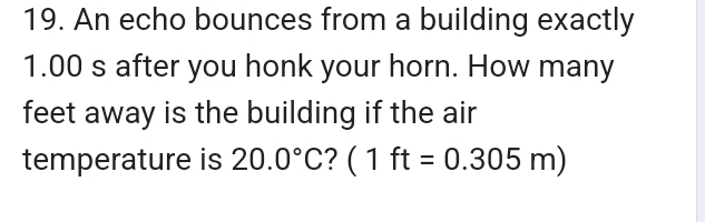 An echo bounces from a building exactly
1.00 s after you honk your horn. How many 
feet away is the building if the air 
temperature is 20.0°C ? (1ft=0.305m)