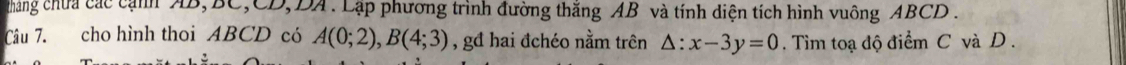 tháng chưa các cạnh AB, BC, CD, DA. Lập phương trình đường thăng AB và tính diện tích hình vuông ABCD. 
Câu 7. cho hình thoi ABCD có A(0;2), B(4;3) , gđ hai đchéo nằm trên △ :x-3y=0. Tìm toạ độ điểm C và D.
