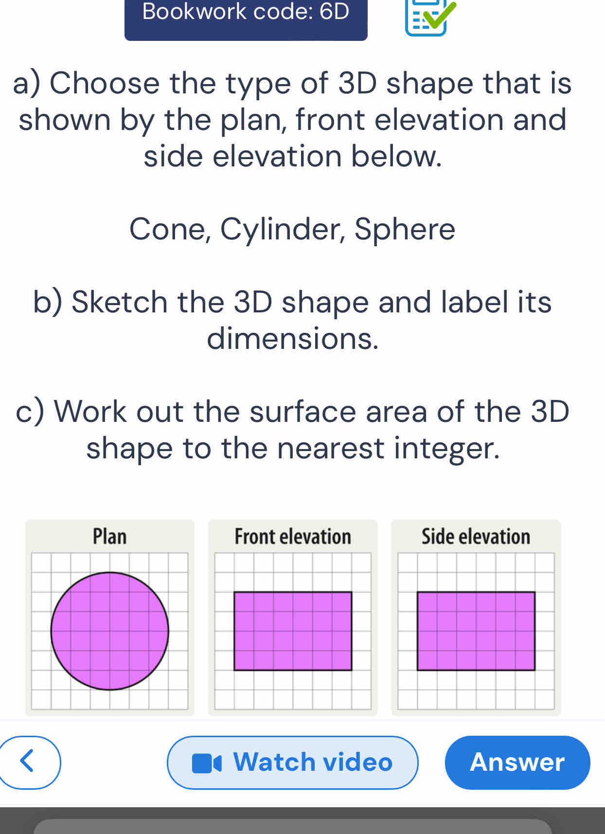 Bookwork code: 6D 
a) Choose the type of 3D shape that is 
shown by the plan, front elevation and 
side elevation below. 
Cone, Cylinder, Sphere 
b) Sketch the 3D shape and label its 
dimensions. 
c) Work out the surface area of the 3D
shape to the nearest integer. 
Front elevation Side elevation 
< Watch video Answer