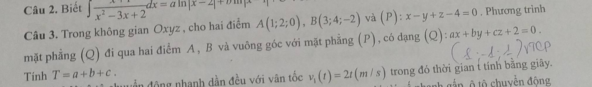 Biết ∈t frac x^2-3x+2dx=aln |x-2|+bln |x. Phương trình 
Câu 3. Trong không gian Oxyz , cho hai điểm A(1;2;0), B(3;4;-2) và (P) : x-y+z-4=0
mặt phẳng (Q) đi qua hai điểm A , B và vuông góc với mặt phẳng (P) , có dạng (Q): ax+by+cz+2=0. 
Tính T=a+b+c. v_1(t)=2t(m/s) trong đó thời gian t tính bằng giây. 
uền động nhanh dần đều với vân tốc 
nh ắ n ô tô chuyền động