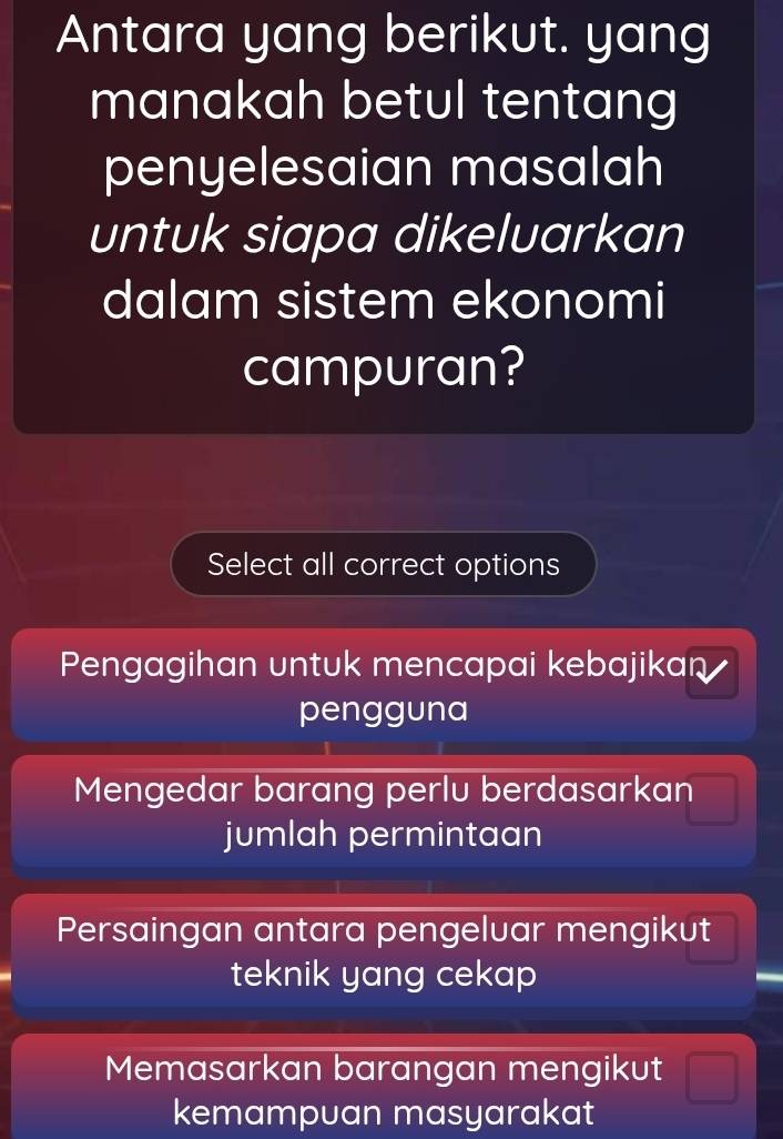 Antara yang berikut. yang
manakah betul tentang
penyelesaian masalah
untuk siapa dikeluarkan
dalam sistem ekonomi
campuran?
Select all correct options
Pengagihan untuk mencapai kebajikan 
pengguna
Mengedar barang perlu berdasarkan
jumlah permintaan
Persaingan antara pengeluar mengikut
teknik yang cekap
Memasarkan barangan mengikut
kemampuan masyarakat