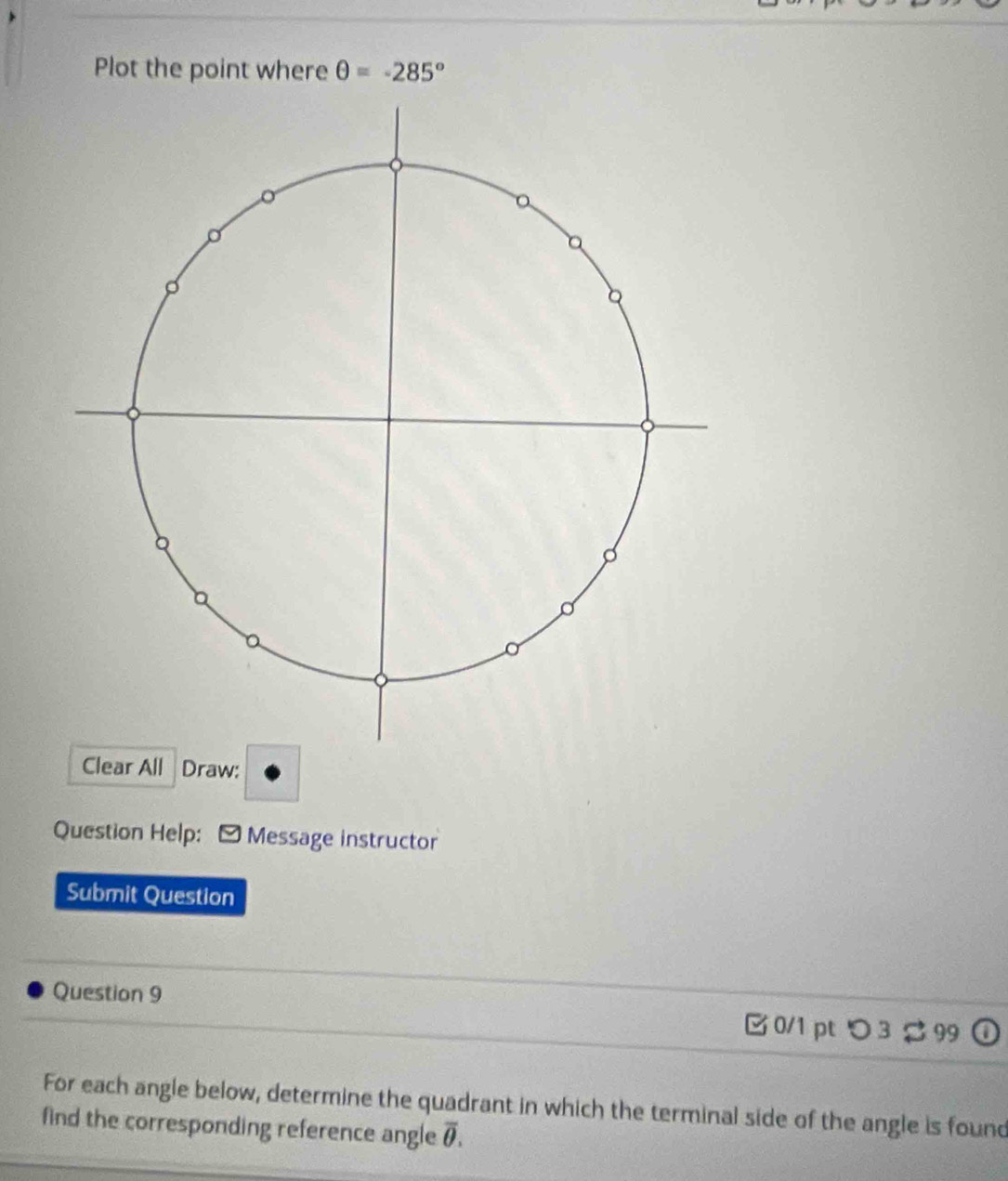 Plot the point where θ =-285°
Clear All Draw: 
Question Help: - Message instructor 
Submit Question 
Question 9 
0/1 pt つ 3 99 
For each angle below, determine the quadrant in which the terminal side of the angle is found 
find the corresponding reference angle overline θ .