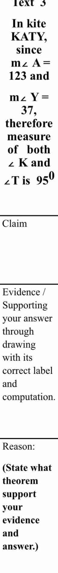 Text 3 
In kite 
KATY, 
since
m∠ A=
123 and
m∠ Y=
37, 
therefore 
measure 
of both
∠ K and
∠ T is 95^0
Claim 
Evidence / 
Supporting 
your answer 
through 
drawing 
with its 
correct label 
and 
computation. 
Reason: 
(State what 
theorem 
support 
your 
evidence 
and 
answer.)