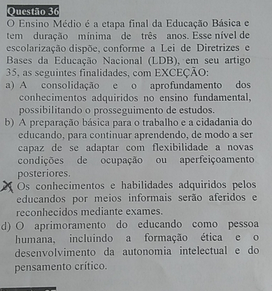 Ensino Médio é a etapa final da Educação Básica e
tem duração mínima de três anos. Esse nível de
escolarização dispõe, conforme a Lei de Diretrizes e
Bases da Educação Nacional (LDB), em seu artigo
35, as seguintes finalidades, com EXCEÇÃO:
a) A consolidação e o aprofundamento dos
conhecimentos adquiridos no ensino fundamental,
possibilitando o prosseguimento de estudos.
b) A preparação básica para o trabalho e a cidadania do
educando, para continuar aprendendo, de modo a ser
capaz de se adaptar com flexibilidade a novas
condições de ocupação ou aperfeiçoamento
posteriores.
Os conhecimentos e habilidades adquiridos pelos
educandos por meios informais serão aferidos e
reconhecidos mediante exames.
d) O aprimoramento do educando como pessoa
humana, incluindo a formação ética e o
desenvolvimento da autonomia intelectual e do
pensamento crítico.